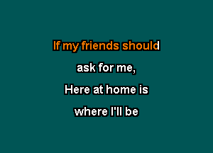 If my friends should

ask for me,
Here at home is

where I'll be