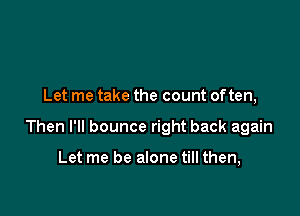 Let me take the count often,

Then I'll bounce right back again

Let me be alone till then,