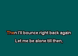 Then I'll bounce right back again

Let me be alone till then,
