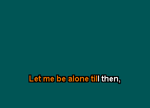 Let me be alone till then,