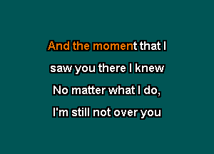 And the moment thatl
saw you there I knew

No matter what I do,

I'm still not over you