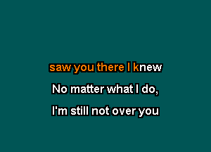 saw you there I knew

No matter what I do,

I'm still not over you