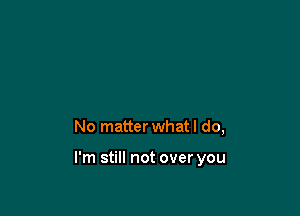 No matter what I do,

I'm still not over you