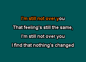 I'm still not over you
That feeling's still the same,

I'm still not over you

I fund that nothing's changed