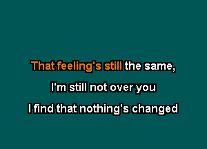 That feeling's still the same,

I'm still not over you

I fund that nothing's changed