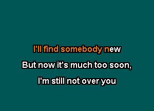 I'll find somebody new

But now it's much too soon,

I'm still not over you