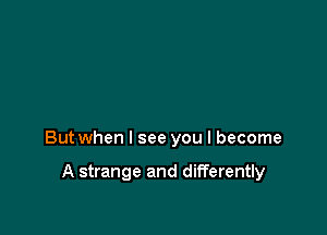 But when I see you I become

A strange and differently