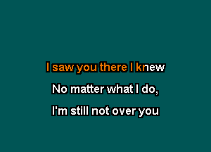 lsaw you there I knew

No matter what I do,

I'm still not over you