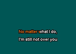 No matter what I do,

I'm still not over you