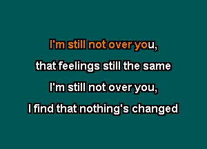 I'm still not over you,
that feelings still the same

I'm still not over you,

I fund that nothing's changed