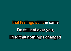 that feelings still the same

I'm still not over you,

I fund that nothing's changed