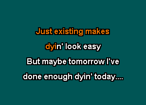 Just existing makes
dyin' look easy

But maybe tomorrow I've

done enough dyin' today....