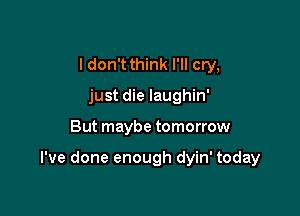 I don't think I'll cry,
just die laughin'

But maybe tomorrow

I've done enough dyin' today