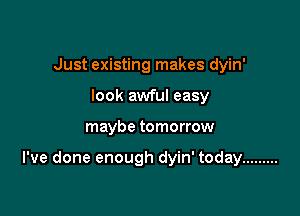 Just existing makes dyin'
look awful easy

maybe tomorrow

I've done enough dyin' today .........