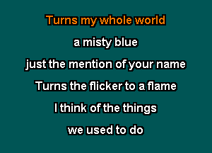 Turns my whole world

a misty blue

just the mention ofyour name

Turns the flicker to a flame
lthink ofthe things

we used to do