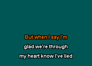 But when I say I'm

glad we're through

my heart know I've lied