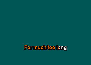 For much too long
