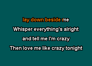 lay down beside me
Whisper everything's alright

and tell me I'm crazy

Then love me like crazy tonight