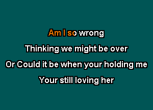 Am I so wrong

Thinking we might be over

0r Could it be when your holding me

Your still loving her