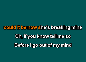 could it be now she's breaking mine

Oh, lfyou know tell me so

Before I go out of my mind