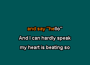 and say hello

And I can hardly speak

my heart is beating so