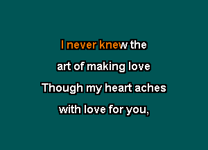 I never knew the

art of making love

Though my heart aches

with love for you,