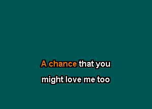 A chance that you

might love me too
