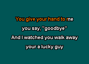 You give your hand to me

you say, goodbye

And I watched you walk away

your a lucky guy