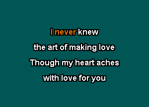 I never knew

the art of making love

Though my heart aches

with love for you