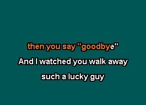 then you say goodbye

And I watched you walk away

such a lucky guy