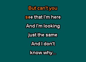 But can't you

see that I'm here

And I'm looking

just the same
And I don't

know why...