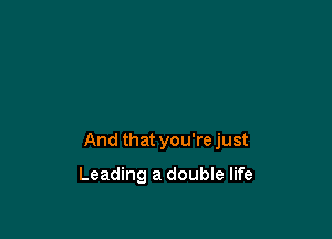 And that you're just

Leading a double life