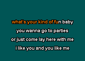 whatys your kind offun baby
you wanna go to parties

orjust come lay here with me

i like you and you like me