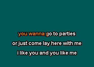 you wanna go to parties

orjust come lay here with me

i like you and you like me