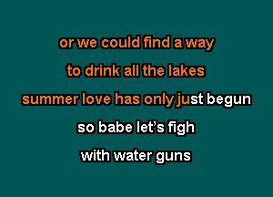 or we could fund a way

to drink all the lakes

summer love has onlyjust begun

so babe let's f'lgh

with water guns