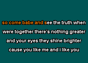 so come babe and see the truth when
were together thereis nothing greater
and your eyes they shine brighter

cause you like me and i like you