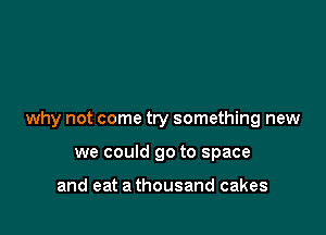 why not come try something new

we could go to space

and eat a thousand cakes