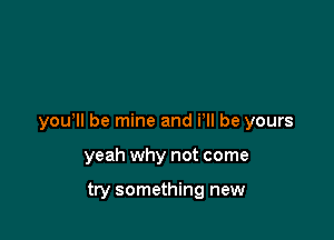 yowll be mine and i ll be yours

yeah why not come

try something new