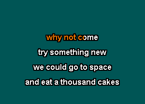 why not come

try something new

we could go to space

and eat a thousand cakes