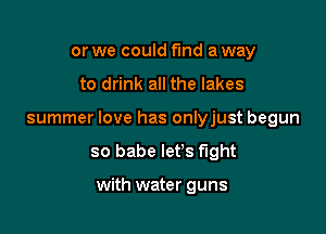 or we could fund a way

to drink all the lakes

summer love has onlyjust begun

so babe let's fight

with water guns