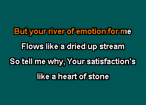 But your river of emotion for me

Flows like a dried up stream
So tell me why, Your satisfaction's

like a heart of stone