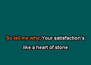 So tell me why, Your satisfaction's

like a heart of stone