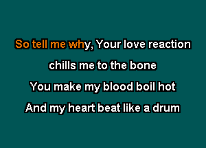 So tell me why, Your love reaction

chills me to the bone

You make my blood boil hot

And my heart beat like a drum