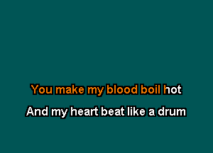 You make my blood boil hot

And my heart beat like a drum
