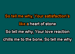 So tell me why, Your satisfaction's
like a heart of stone
So tell me why, Your love reaction

chills me to the bone, So tell me why