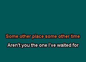 Some other place some other time

Aren't you the one I've waited for