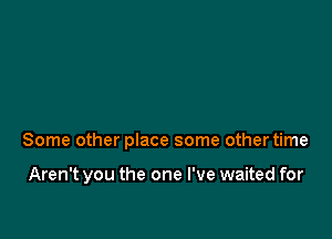 Some other place some other time

Aren't you the one I've waited for