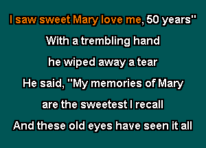 I saw sweet Mary love me, 50 years
With atrembling hand
he wiped away a tear
He said, My memories of Mary
are the sweetest I recall

And these old eyes have seen it all