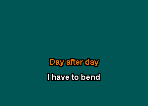 Day after day

I have to bend