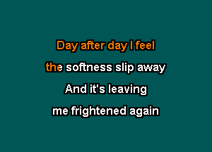 Day after day I feel

the softness slip away

And it's leaving

me frightened again